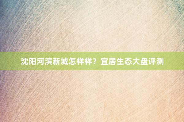 沈阳河滨新城怎样样？宜居生态大盘评测