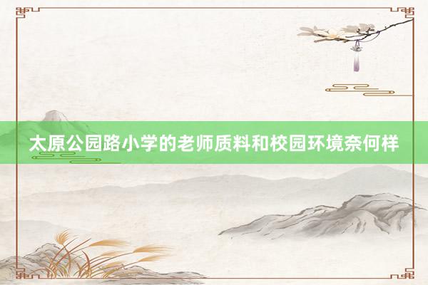太原公园路小学的老师质料和校园环境奈何样