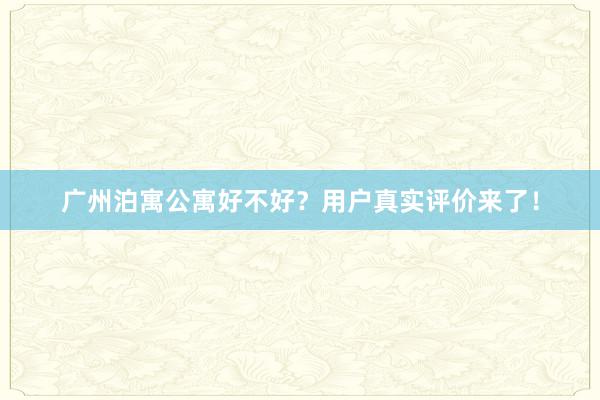 广州泊寓公寓好不好？用户真实评价来了！